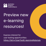 White text on a dark purple background that says, "Preview new e-learning resources! Express interest for user testing opportunities: bit.ly/UserTestE-learningMaterials. In the top left-hand corner is the Australian Women's Health Alliance logo in all white. On the right-hand side of the image is a yellow half-donut shape. The cropped donut shape comes from the Alliance logo and represents inclusion.
